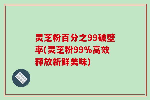 灵芝粉百分之99破壁率(灵芝粉99%高效释放新鲜美味)