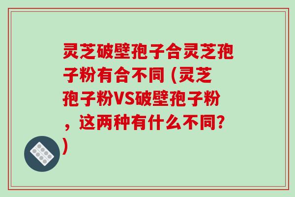 灵芝破壁孢子合灵芝孢子粉有合不同 (灵芝孢子粉VS破壁孢子粉,这两种有什么不同?)