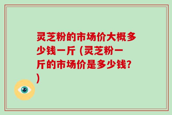 灵芝粉的市场价大概多少钱一斤 (灵芝粉一斤的市场价是多少钱？)