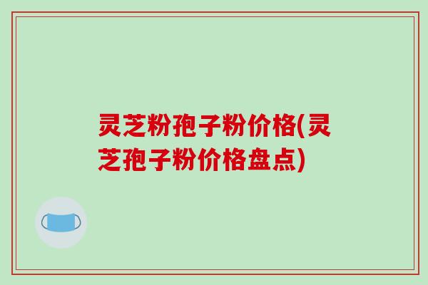 灵芝粉孢子粉价格(灵芝孢子粉价格盘点)