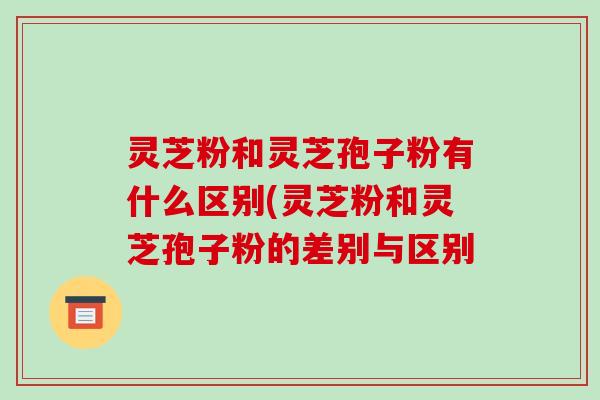 灵芝粉和灵芝孢子粉有什么区别(灵芝粉和灵芝孢子粉的差别与区别