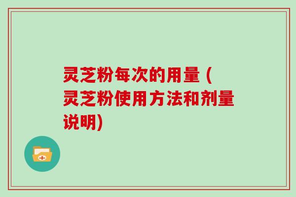 灵芝粉每次的用量 (灵芝粉使用方法和剂量说明)