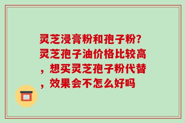灵芝浸膏粉和孢子粉?灵芝孢子油价格比较高,想买灵芝孢子粉代替,效果会不怎么好吗