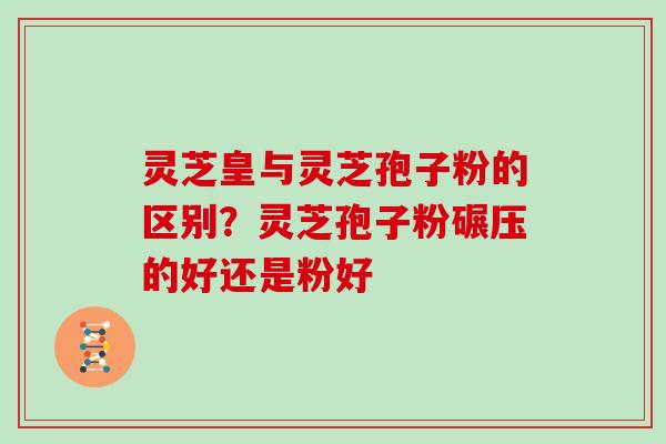灵芝皇与灵芝孢子粉的区别？灵芝孢子粉碾压的好还是粉好