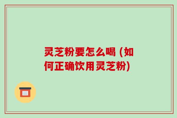 灵芝粉要怎么喝 (如何正确饮用灵芝粉)