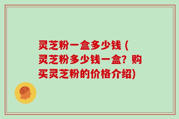 灵芝粉一盒多少钱 (灵芝粉多少钱一盒？购买灵芝粉的价格介绍)