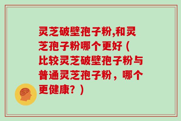灵芝破壁孢子粉,和灵芝孢子粉哪个更好 (比较灵芝破壁孢子粉与普通灵芝孢子粉,哪个更健康?)