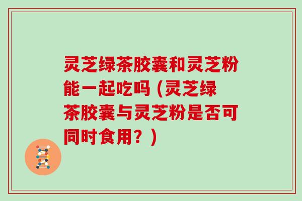 灵芝绿茶胶囊和灵芝粉能一起吃吗 (灵芝绿茶胶囊与灵芝粉是否可同时食用?)