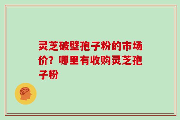 灵芝破壁孢子粉的市场价?哪里有收购灵芝孢子粉