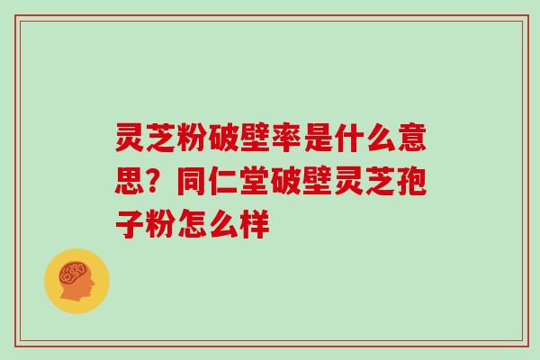 灵芝粉破壁率是什么意思?同仁堂破壁灵芝孢子粉怎么样