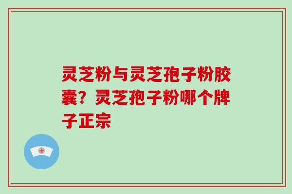 灵芝粉与灵芝孢子粉胶囊?灵芝孢子粉哪个牌子正宗