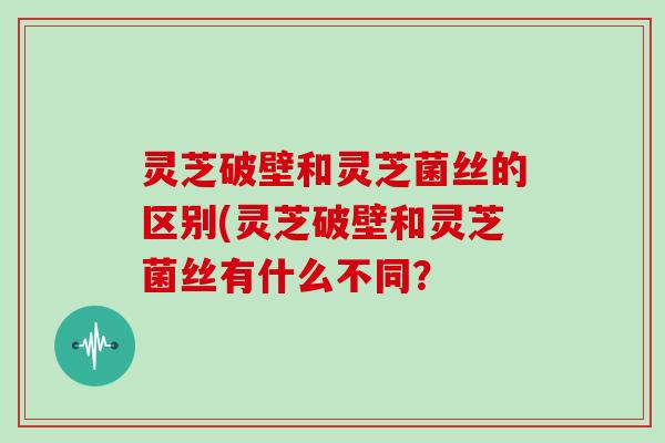 灵芝破壁和灵芝菌丝的区别(灵芝破壁和灵芝菌丝有什么不同?