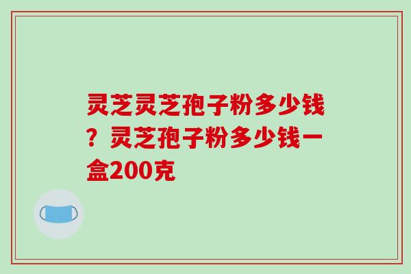 灵芝灵芝孢子粉多少钱?灵芝孢子粉多少钱一盒200克