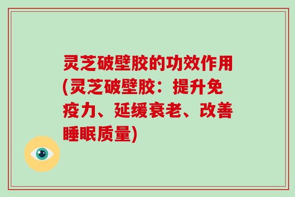 灵芝破壁胶的功效作用(灵芝破壁胶：提升免疫力、延缓衰老、改善睡眠质量)