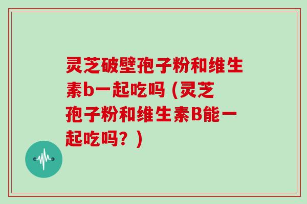 灵芝破壁孢子粉和维生素b一起吃吗 (灵芝孢子粉和维生素B能一起吃吗?)