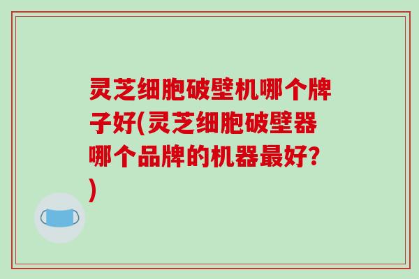 灵芝细胞破壁机哪个牌子好(灵芝细胞破壁器哪个品牌的机器最好?)