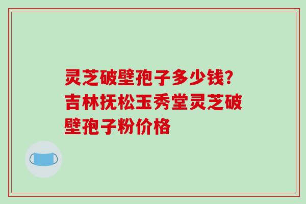 灵芝破壁孢子多少钱?吉林抚松玉秀堂灵芝破壁孢子粉价格
