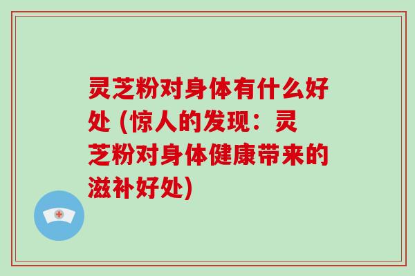 灵芝粉对身体有什么好处 (惊人的发现:灵芝粉对身体健康带来的滋补好处)