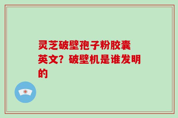 灵芝破壁孢子粉胶囊 英文?破壁机是谁发明的
