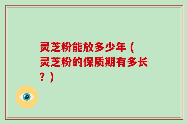 灵芝粉能放多少年 (灵芝粉的保质期有多长?)