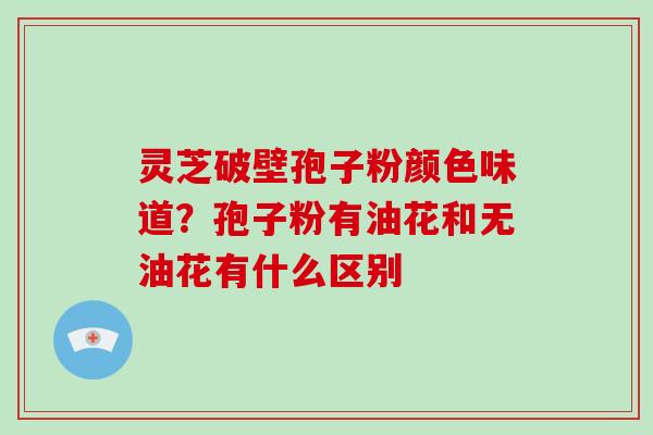 灵芝破壁孢子粉颜色味道?孢子粉有油花和无油花有什么区别