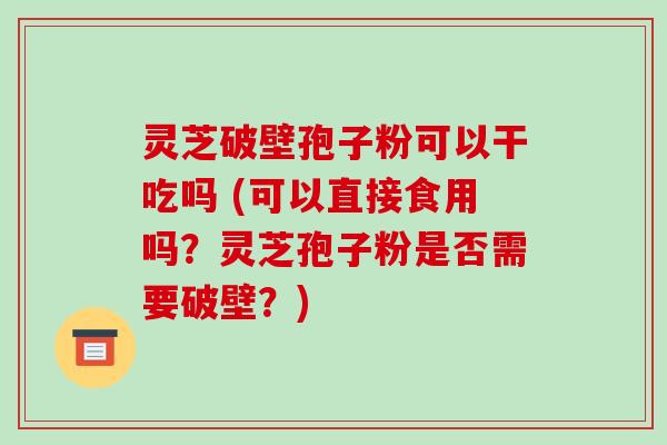 灵芝破壁孢子粉可以干吃吗 (可以直接食用吗?灵芝孢子粉是否需要破壁?)
