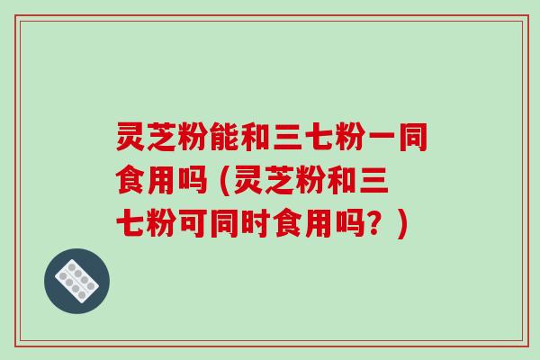 灵芝粉能和三七粉一同食用吗 (灵芝粉和三七粉可同时食用吗?)