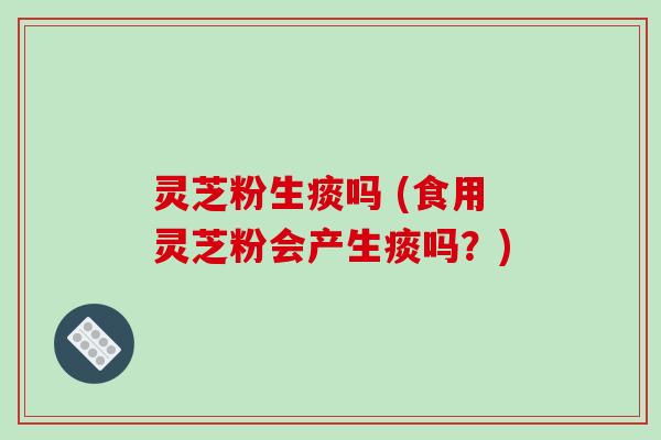 灵芝粉生痰吗 (食用灵芝粉会产生痰吗?)