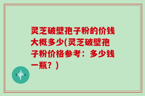 灵芝破壁孢子粉的价钱大概多少(灵芝破壁孢子粉价格参考:多少钱一瓶?)