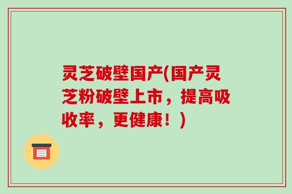 灵芝破壁国产(国产灵芝粉破壁上市,提高吸收率,更健康!)