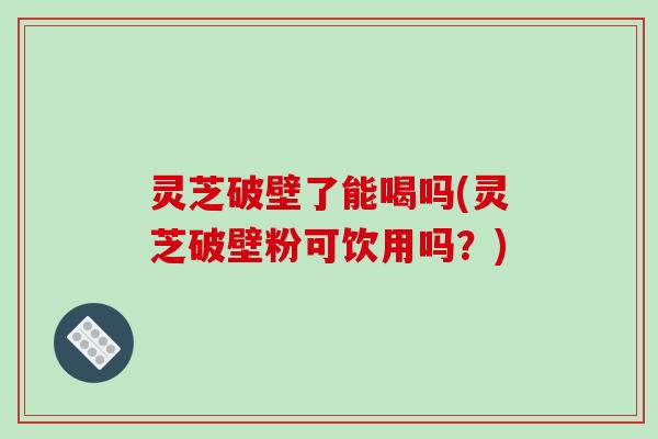 灵芝破壁了能喝吗(灵芝破壁粉可饮用吗？)