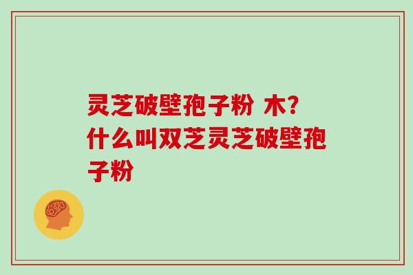 灵芝破壁孢子粉 木？什么叫双芝灵芝破壁孢子粉