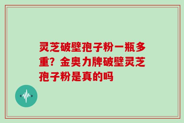 灵芝破壁孢子粉一瓶多重?金奥力牌破壁灵芝孢子粉是真的吗
