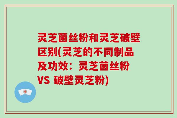 灵芝菌丝粉和灵芝破壁区别(灵芝的不同制品及功效:灵芝菌丝粉 VS 破壁灵芝粉)