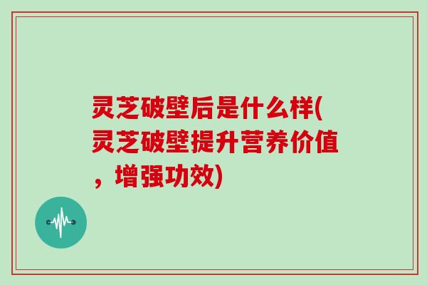 灵芝破壁后是什么样(灵芝破壁提升营养价值,增强功效)