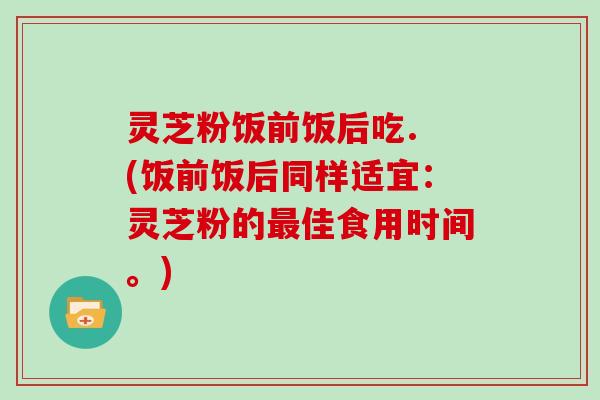 灵芝粉饭前饭后吃. (饭前饭后同样适宜:灵芝粉的最佳食用时间。)