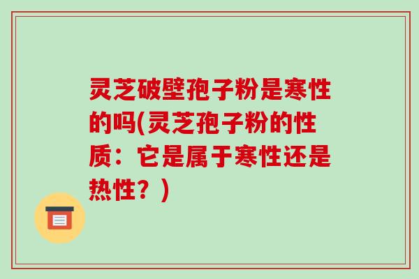 灵芝破壁孢子粉是寒性的吗(灵芝孢子粉的性质:它是属于寒性还是热性?)