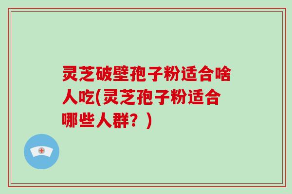 灵芝破壁孢子粉适合啥人吃(灵芝孢子粉适合哪些人群？)