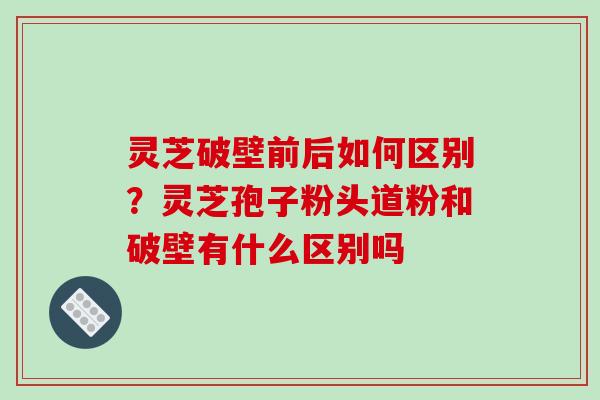灵芝破壁前后如何区别?灵芝孢子粉头道粉和破壁有什么区别吗