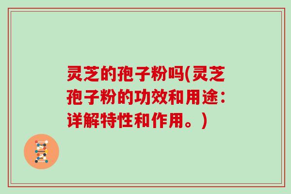 灵芝的孢子粉吗(灵芝孢子粉的功效和用途:详解特性和作用。)