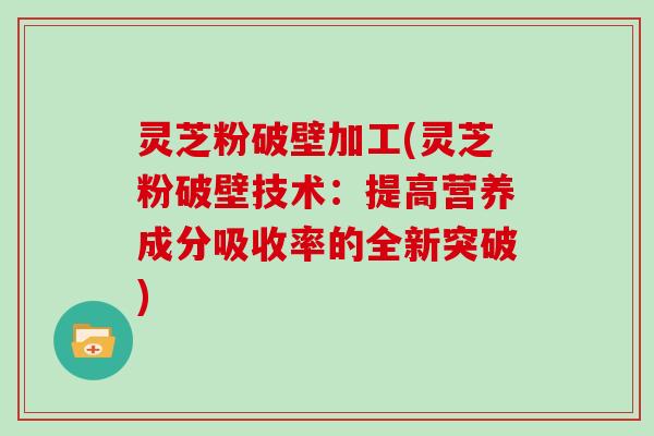 灵芝粉破壁加工(灵芝粉破壁技术：提高营养成分吸收率的全新突破)
