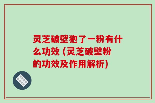 灵芝破壁狍了一粉有什么功效 (灵芝破壁粉的功效及作用解析)