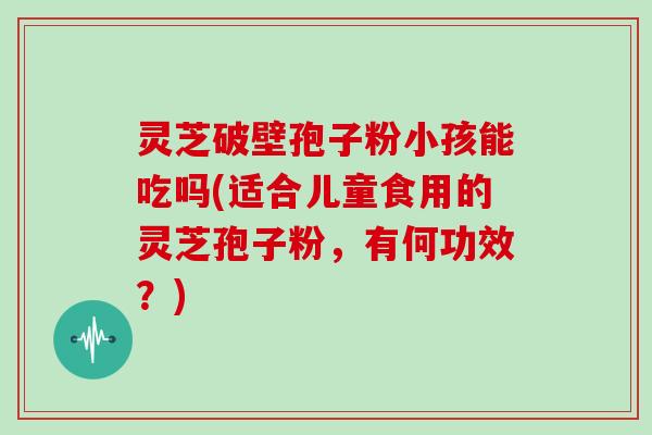 灵芝破壁孢子粉小孩能吃吗(适合儿童食用的灵芝孢子粉,有何功效?)