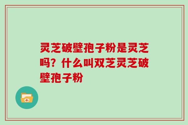 灵芝破壁孢子粉是灵芝吗？什么叫双芝灵芝破壁孢子粉