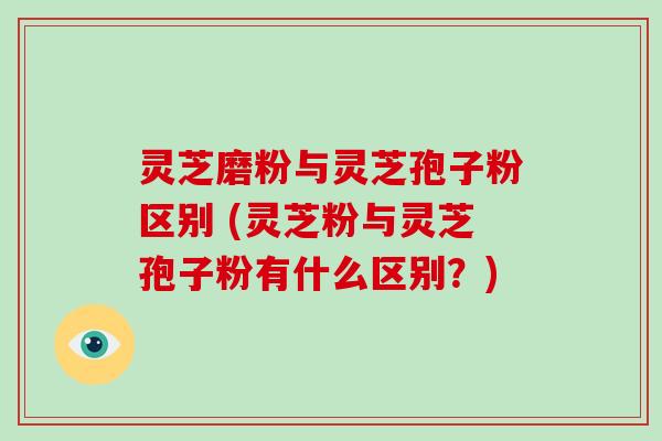 灵芝磨粉与灵芝孢子粉区别 (灵芝粉与灵芝孢子粉有什么区别?)
