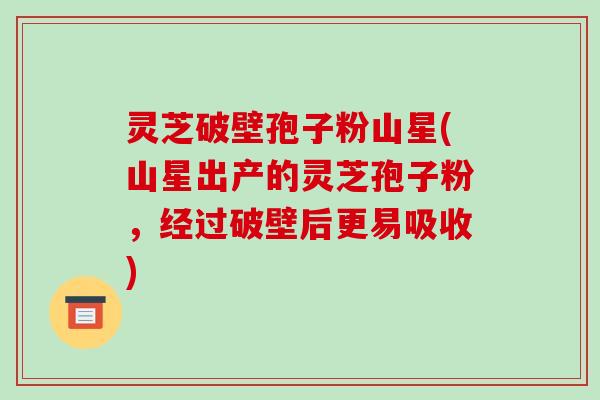 灵芝破壁孢子粉山星(山星出产的灵芝孢子粉,经过破壁后更易吸收)
