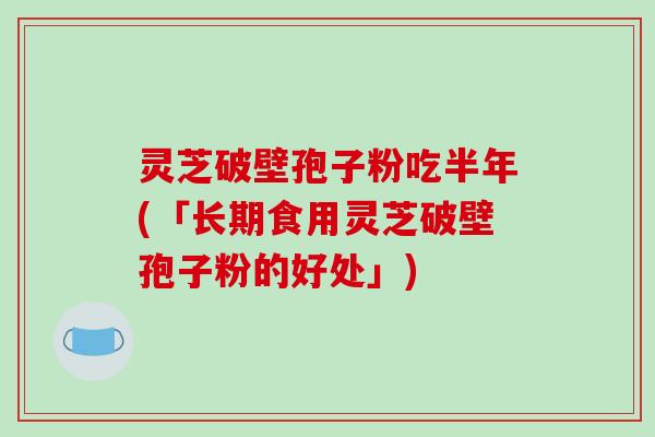 灵芝破壁孢子粉吃半年(「长期食用灵芝破壁孢子粉的好处」)