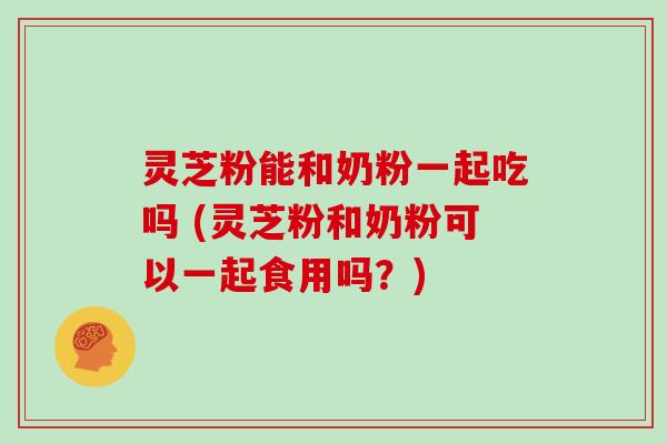 灵芝粉能和奶粉一起吃吗 (灵芝粉和奶粉可以一起食用吗?)