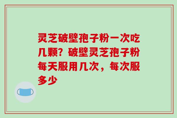 灵芝破壁孢子粉一次吃几颗？破壁灵芝孢子粉每天服用几次，每次服多少