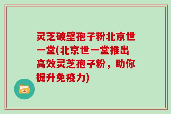 灵芝破壁孢子粉北京世一堂(北京世一堂推出高效灵芝孢子粉，助你提升免疫力)